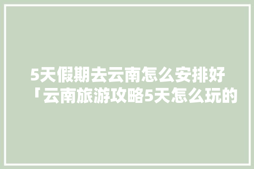 5天假期去云南怎么安排好「云南旅游攻略5天怎么玩的」 5天假期去云南怎么安排好「云南旅游攻略5天怎么玩的」 健康母婴