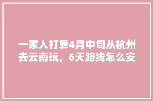 一家人打算4月中旬从杭州去云南玩，6天路线怎么安排比较好？要花多少钱「云南旅游攻略4月下旬天气」 一家人打算4月中旬从杭州去云南玩，6天路线怎么安排比较好？要花多少钱「云南旅游攻略4月下旬天气」 手机电脑