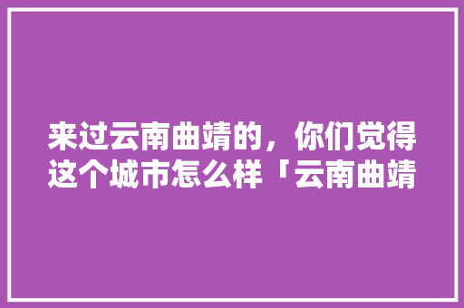 来过云南曲靖的，你们觉得这个城市怎么样「云南曲靖旅游攻略自由行」 来过云南曲靖的，你们觉得这个城市怎么样「云南曲靖旅游攻略自由行」 教育法律