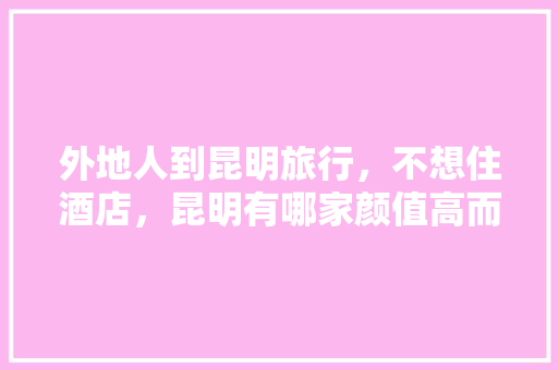 外地人到昆明旅行，不想住酒店，昆明有哪家颜值高而且好住的民宿「云南旅游走心攻略大全」 外地人到昆明旅行，不想住酒店，昆明有哪家颜值高而且好住的民宿「云南旅游走心攻略大全」 健康母婴