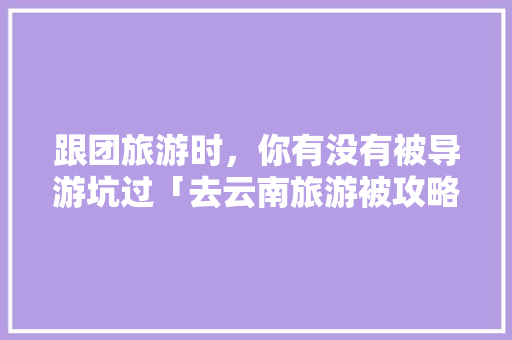 跟团旅游时，你有没有被导游坑过「去云南旅游被攻略忽悠了怎么办」 跟团旅游时，你有没有被导游坑过「去云南旅游被攻略忽悠了怎么办」 手机电脑