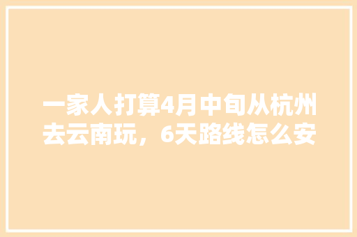 一家人打算4月中旬从杭州去云南玩，6天路线怎么安排比较好？要花多少钱「七八月份杭州哪里好玩」 一家人打算4月中旬从杭州去云南玩，6天路线怎么安排比较好？要花多少钱「七八月份杭州哪里好玩」 教育法律