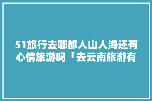 51旅行去哪都人山人海还有心情旅游吗「去云南旅游有年龄限制」 51旅行去哪都人山人海还有心情旅游吗「去云南旅游有年龄限制」 旅游攻略