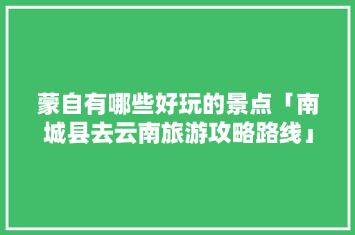 蒙自有哪些好玩的景点「南城县去云南旅游攻略路线」 蒙自有哪些好玩的景点「南城县去云南旅游攻略路线」 手机电脑