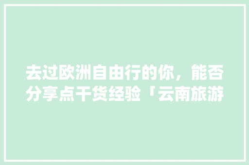 去过欧洲自由行的你，能否分享点干货经验「云南旅游景点攻略ppt免费图片大全」 去过欧洲自由行的你，能否分享点干货经验「云南旅游景点攻略ppt免费图片大全」 时尚穿搭