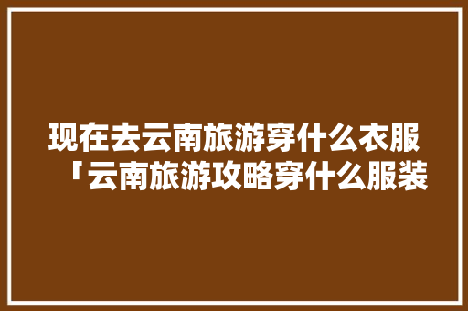 现在去云南旅游穿什么衣服「云南旅游攻略穿什么服装好」 现在去云南旅游穿什么衣服「云南旅游攻略穿什么服装好」 美食菜谱
