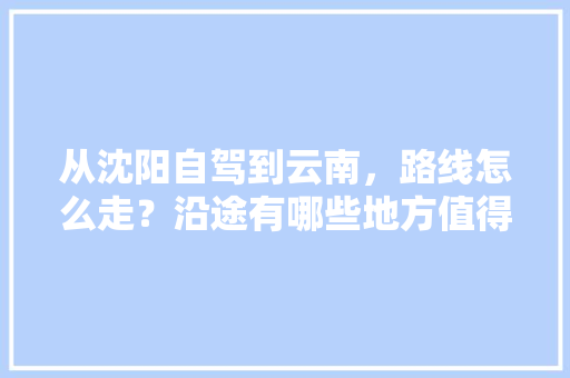 从沈阳自驾到云南，路线怎么走？沿途有哪些地方值得一看「沈阳云南旅游价格」 从沈阳自驾到云南，路线怎么走？沿途有哪些地方值得一看「沈阳云南旅游价格」 美食菜谱