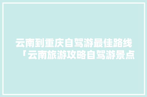 云南到重庆自驾游最佳路线「云南旅游攻略自驾游景点推荐」 云南到重庆自驾游最佳路线「云南旅游攻略自驾游景点推荐」 旅游攻略