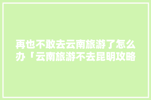 再也不敢去云南旅游了怎么办「云南旅游不去昆明攻略路线」 再也不敢去云南旅游了怎么办「云南旅游不去昆明攻略路线」 美食菜谱