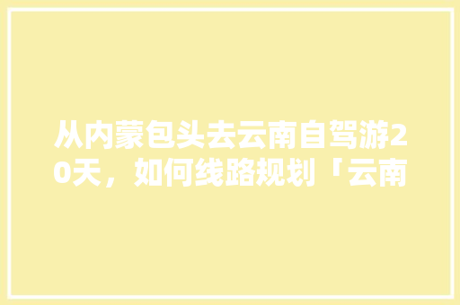 从内蒙包头去云南自驾游20天，如何线路规划「云南旅游两天旅游攻略图」 从内蒙包头去云南自驾游20天，如何线路规划「云南旅游两天旅游攻略图」 时尚穿搭