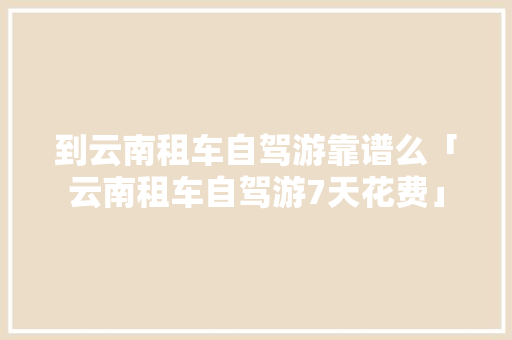 到云南租车自驾游靠谱么「云南租车自驾游7天花费」 到云南租车自驾游靠谱么「云南租车自驾游7天花费」 美食菜谱