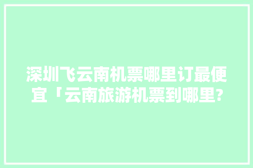 深圳飞云南机票哪里订最便宜「云南旅游机票到哪里?」 深圳飞云南机票哪里订最便宜「云南旅游机票到哪里?」 时尚穿搭
