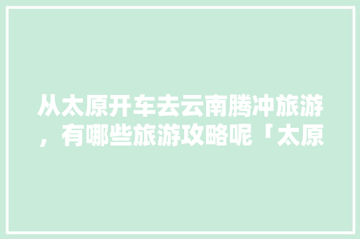 从太原开车去云南腾冲旅游，有哪些旅游攻略呢「太原到云南旅游攻略9月份」 从太原开车去云南腾冲旅游，有哪些旅游攻略呢「太原到云南旅游攻略9月份」 时尚穿搭