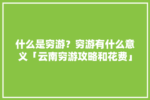 什么是穷游？穷游有什么意义「云南穷游攻略和花费」 什么是穷游？穷游有什么意义「云南穷游攻略和花费」 旅游攻略