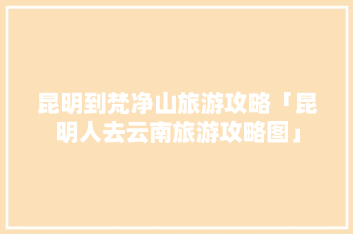 昆明到梵净山旅游攻略「昆明人去云南旅游攻略图」 昆明到梵净山旅游攻略「昆明人去云南旅游攻略图」 时尚穿搭