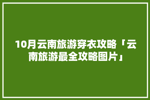 10月云南旅游穿衣攻略「云南旅游最全攻略图片」 10月云南旅游穿衣攻略「云南旅游最全攻略图片」 手机电脑