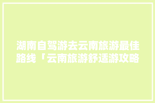 湖南自驾游去云南旅游最佳路线「云南旅游舒适游攻略大全图片」 湖南自驾游去云南旅游最佳路线「云南旅游舒适游攻略大全图片」 汽车常识