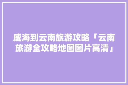 威海到云南旅游攻略「云南旅游全攻略地图图片高清」 威海到云南旅游攻略「云南旅游全攻略地图图片高清」 时尚穿搭