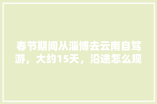 春节期间从淄博去云南自驾游，大约15天，沿途怎么规划「云南旅游攻略3月份天气查询」 春节期间从淄博去云南自驾游，大约15天，沿途怎么规划「云南旅游攻略3月份天气查询」 汽车常识