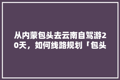 从内蒙包头去云南自驾游20天，如何线路规划「包头去云南旅游攻略」 从内蒙包头去云南自驾游20天，如何线路规划「包头去云南旅游攻略」 旅游攻略