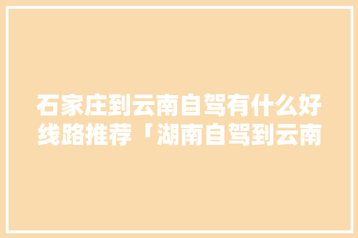 石家庄到云南自驾有什么好线路推荐「湖南自驾到云南旅游攻略图片大全」 石家庄到云南自驾有什么好线路推荐「湖南自驾到云南旅游攻略图片大全」 旅游攻略