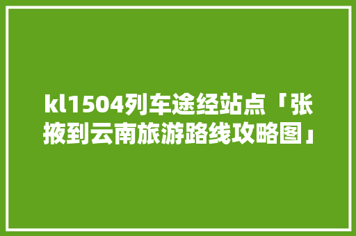 kl1504列车途经站点「张掖到云南旅游路线攻略图」 kl1504列车途经站点「张掖到云南旅游路线攻略图」 旅游攻略