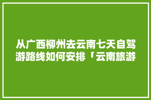 从广西柳州去云南七天自驾游路线如何安排「云南旅游七天六晚攻略图」 从广西柳州去云南七天自驾游路线如何安排「云南旅游七天六晚攻略图」 美食菜谱