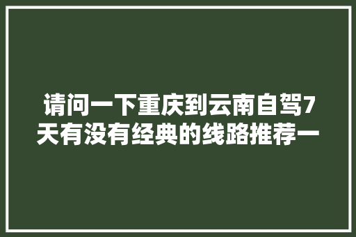 请问一下重庆到云南自驾7天有没有经典的线路推荐一下，谢谢「重庆出发云南旅游攻略路线最佳路线」 请问一下重庆到云南自驾7天有没有经典的线路推荐一下，谢谢「重庆出发云南旅游攻略路线最佳路线」 时尚穿搭