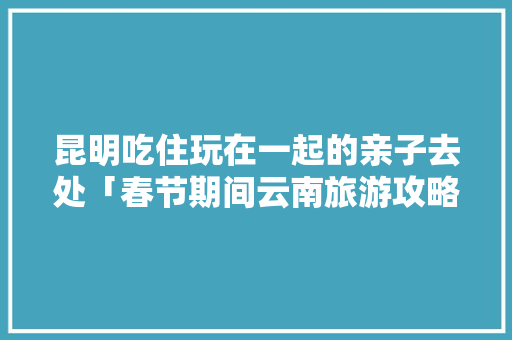 昆明吃住玩在一起的亲子去处「春节期间云南旅游攻略」 昆明吃住玩在一起的亲子去处「春节期间云南旅游攻略」 教育法律