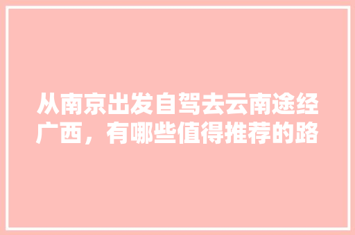 从南京出发自驾去云南途经广西，有哪些值得推荐的路线「南京来云南旅游攻略图片」 从南京出发自驾去云南途经广西，有哪些值得推荐的路线「南京来云南旅游攻略图片」 时尚穿搭