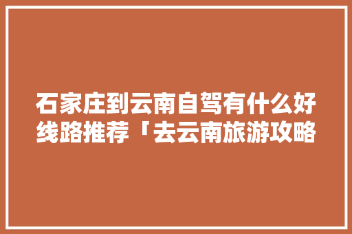 石家庄到云南自驾有什么好线路推荐「去云南旅游攻略景点大全」 石家庄到云南自驾有什么好线路推荐「去云南旅游攻略景点大全」 汽车常识