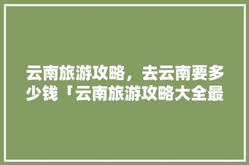云南旅游攻略，去云南要多少钱「云南旅游攻略大全最新版免费」 云南旅游攻略，去云南要多少钱「云南旅游攻略大全最新版免费」 旅游攻略