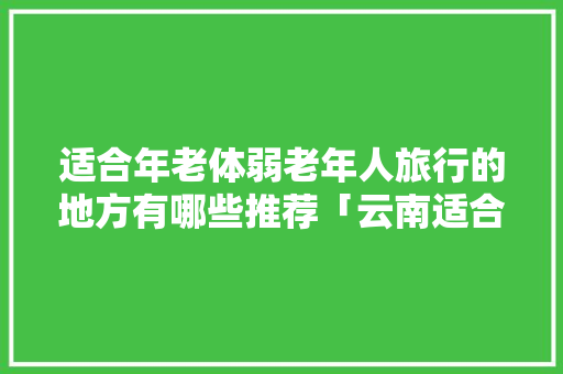 适合年老体弱老年人旅行的地方有哪些推荐「云南适合中老年人旅游的地方?」 适合年老体弱老年人旅行的地方有哪些推荐「云南适合中老年人旅游的地方?」 时尚穿搭