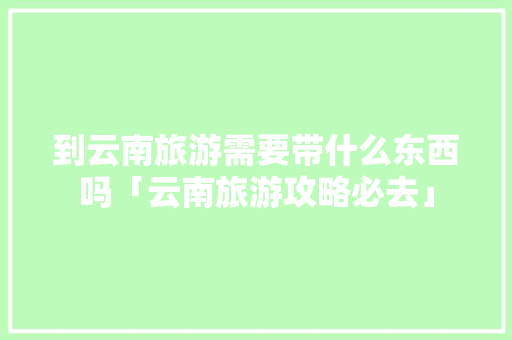 到云南旅游需要带什么东西吗「云南旅游攻略必去」 到云南旅游需要带什么东西吗「云南旅游攻略必去」 教育法律