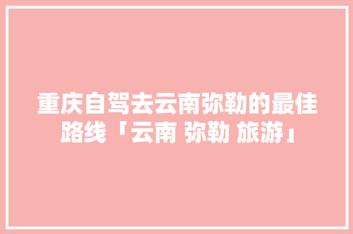 重庆自驾去云南弥勒的最佳路线「云南 弥勒 旅游」 重庆自驾去云南弥勒的最佳路线「云南 弥勒 旅游」 汽车常识