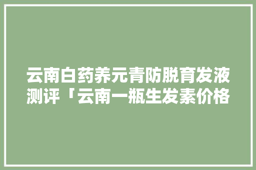 云南白药养元青防脱育发液测评「云南一瓶生发素价格」 云南白药养元青防脱育发液测评「云南一瓶生发素价格」 手机电脑