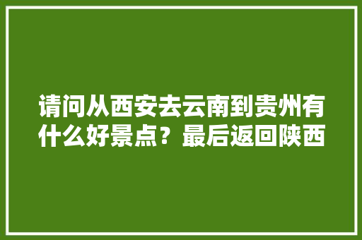 请问从西安去云南到贵州有什么好景点？最后返回陕西，时间大概十二天左右「成都到贵阳云南旅游攻略路线」 请问从西安去云南到贵州有什么好景点？最后返回陕西，时间大概十二天左右「成都到贵阳云南旅游攻略路线」 健康母婴
