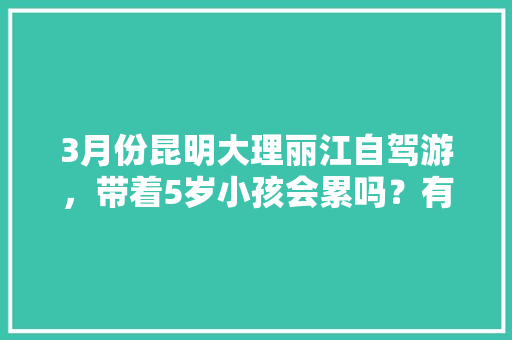3月份昆明大理丽江自驾游，带着5岁小孩会累吗？有没有好的行程推荐「天阴到云南旅游攻略路线」 3月份昆明大理丽江自驾游，带着5岁小孩会累吗？有没有好的行程推荐「天阴到云南旅游攻略路线」 健康母婴
