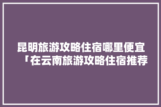 昆明旅游攻略住宿哪里便宜「在云南旅游攻略住宿推荐一下」 昆明旅游攻略住宿哪里便宜「在云南旅游攻略住宿推荐一下」 教育法律