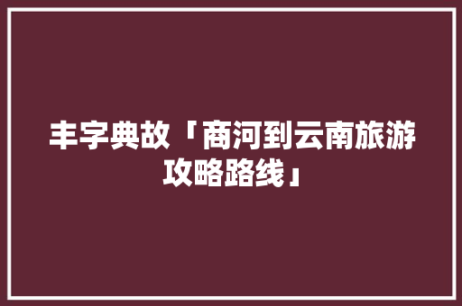 丰字典故「商河到云南旅游攻略路线」 丰字典故「商河到云南旅游攻略路线」 美食菜谱