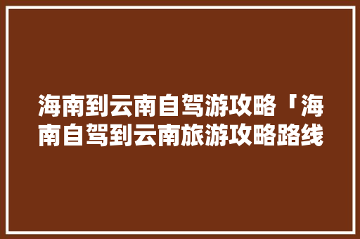 海南到云南自驾游攻略「海南自驾到云南旅游攻略路线」 海南到云南自驾游攻略「海南自驾到云南旅游攻略路线」 手机电脑
