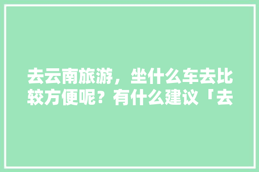 去云南旅游，坐什么车去比较方便呢？有什么建议「去云南旅游乘车路线攻略图」 去云南旅游，坐什么车去比较方便呢？有什么建议「去云南旅游乘车路线攻略图」 旅游攻略