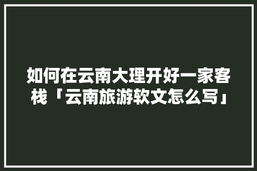 如何在云南大理开好一家客栈「云南旅游软文怎么写」 如何在云南大理开好一家客栈「云南旅游软文怎么写」 汽车常识