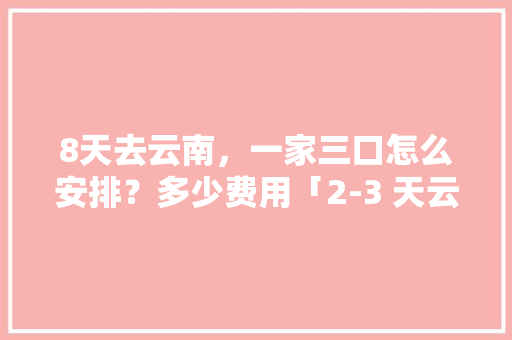 8天去云南，一家三口怎么安排？多少费用「2-3 天云南旅游攻略」 8天去云南，一家三口怎么安排？多少费用「2-3 天云南旅游攻略」 汽车常识