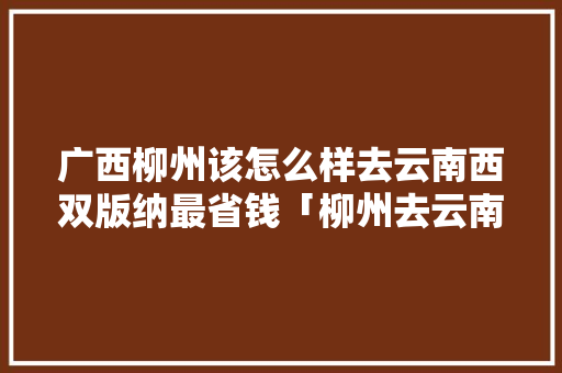 广西柳州该怎么样去云南西双版纳最省钱「柳州去云南旅游攻略图片」 广西柳州该怎么样去云南西双版纳最省钱「柳州去云南旅游攻略图片」 汽车常识