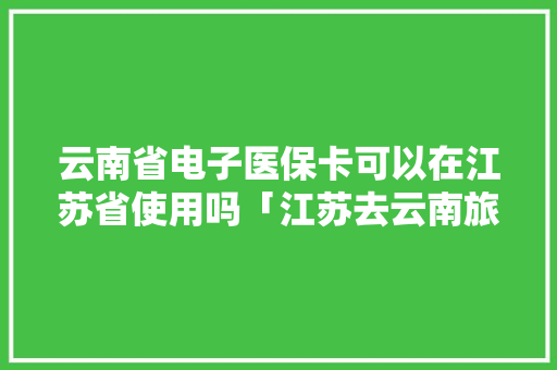 云南省电子医保卡可以在江苏省使用吗「江苏去云南旅游」 云南省电子医保卡可以在江苏省使用吗「江苏去云南旅游」 汽车常识