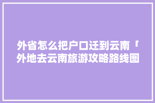 外省怎么把户口迁到云南「外地去云南旅游攻略路线图」 外省怎么把户口迁到云南「外地去云南旅游攻略路线图」 汽车常识