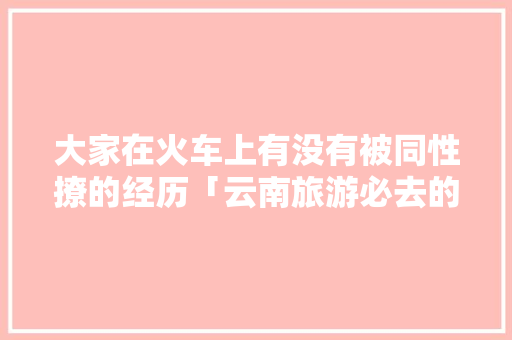 大家在火车上有没有被同性撩的经历「云南旅游必去的景点学生」 大家在火车上有没有被同性撩的经历「云南旅游必去的景点学生」 旅游攻略