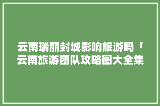 云南瑞丽封城影响旅游吗「云南旅游团队攻略图大全集」 云南瑞丽封城影响旅游吗「云南旅游团队攻略图大全集」 教育法律