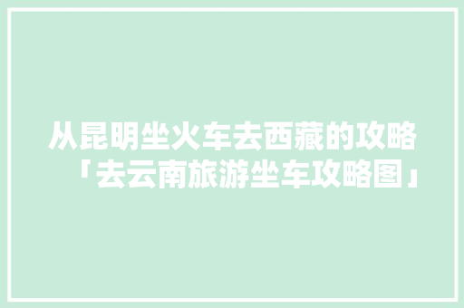 从昆明坐火车去西藏的攻略「去云南旅游坐车攻略图」 从昆明坐火车去西藏的攻略「去云南旅游坐车攻略图」 美食菜谱